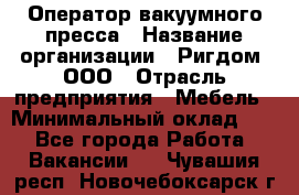 Оператор вакуумного пресса › Название организации ­ Ригдом, ООО › Отрасль предприятия ­ Мебель › Минимальный оклад ­ 1 - Все города Работа » Вакансии   . Чувашия респ.,Новочебоксарск г.